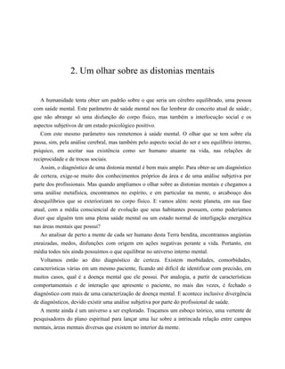 2. Um olhar sobre as distonias mentais
A humanidade tenta obter um padrão sobre o que seria um cérebro equilibrado, uma pessoa
com saúde mental. Este parâmetro de saúde mental nos faz lembrar do conceito atual de saúde1
,
que não abrange só uma disfunção do corpo físico, mas também a interlocução social e os
aspectos subjetivos de um estado psicológico positivo.
Com este mesmo parâmetro nos remetemos à saúde mental. O olhar que se tem sobre ela
passa, sim, pela análise cerebral, mas também pelo aspecto social do ser e seu equilíbrio interno,
psíquico, em aceitar sua existência como ser humano atuante na vida, nas relações de
reciprocidade e de trocas sociais.
Assim, o diagnóstico de uma distonia mental é bem mais amplo. Para obter-se um diagnóstico
de certeza, exige-se muito dos conhecimentos próprios da área e de uma análise subjetiva por
parte dos profissionais. Mas quando ampliamos o olhar sobre as distonias mentais e chegamos a
uma análise metafísica, encontramos no espírito, e em particular na mente, o arcabouço dos
desequilíbrios que se exteriorizam no corpo físico. E vamos além: neste planeta, em sua fase
atual, com a média consciencial de evolução que seus habitantes possuem, como poderíamos
dizer que alguém tem uma plena saúde mental ou um estado normal de interligação energética
nas áreas mentais que possui?
Ao analisar de perto a mente de cada ser humano desta Terra bendita, encontramos angústias
enraizadas, medos, disfunções com origem em ações negativas perante a vida. Portanto, em
média todos nós ainda possuímos o que equilibrar no universo interno mental.
Voltamos então ao dito diagnóstico de certeza. Existem morbidades, comorbidades,
características várias em um mesmo paciente, ficando até difícil de identificar com precisão, em
muitos casos, qual é a doença mental que ele possui. Por analogia, a partir de características
comportamentais e de interação que apresente o paciente, no mais das vezes, é fechado o
diagnóstico com mais de uma caracterização de doença mental. E acontece inclusive divergência
de diagnósticos, devido existir uma análise subjetiva por parte do profissional de saúde.
A mente ainda é um universo a ser explorado. Traçamos um esboço teórico, uma vertente de
pesquisadores do plano espiritual para lançar uma luz sobre a intrincada relação entre campos
mentais, áreas mentais diversas que existem no interior da mente.
𝕮𝖔𝖓𝖋𝖗𝖆𝖗𝖎𝖆 𝖉𝖔𝖘 𝕷𝖎𝖛𝖗𝖔𝖘 𝕭𝖔𝖓𝖘
 