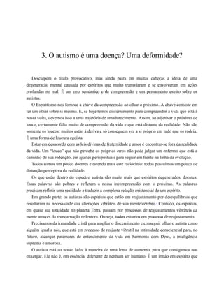 3. O autismo é uma doença? Uma deformidade?
Desculpem o título provocativo, mas ainda paira em muitas cabeças a ideia de uma
degeneração mental causada por espíritos que muito transviaram e se envolveram em ações
profundas no mal. É um erro semântico e de compreensão e um pensamento estrito sobre os
autistas.
O Espiritismo nos fornece a chave da compreensão ao olhar o próximo. A chave consiste em
ter um olhar sobre si mesmo. E, se hoje temos discernimento para compreender a vida que está à
nossa volta, devemos isso a uma trajetória de amadurecimento. Assim, ao adjetivar o próximo de
louco, certamente falta muito de compreensão da vida e que está distante da realidade. Não são
somente os loucos: muitos estão à deriva e só conseguem ver a si próprio em tudo que os rodeia.
É uma forma de loucura egoísta.
Estar em desacordo com as leis divinas de fraternidade e amor é encontrar-se fora da realidade
da vida. Um “louco” que não percebe os próprios erros não pode julgar um enfermo que está a
caminho de sua redenção, em ajustes perispirituais para seguir em frente na linha da evolução.
Todos somos um pouco doentes e estendo mais este raciocínio: todos possuímos um pouco de
distorção perceptiva da realidade.
Os que estão dentro do espectro autista são muito mais que espíritos degenerados, doentes.
Estas palavras são pobres e refletem a nossa incompreensão com o próximo. As palavras
precisam refletir uma realidade e traduzir a complexa relação existencial de um espírito.
Em grande parte, os autistas são espíritos que estão em reajustamento por desequilíbrios que
resultaram na necessidade das alterações vibráteis de sua mente/cérebro.2
Contudo, os espíritos,
em quase sua totalidade no planeta Terra, passam por processos de reajustamentos vibráteis da
mente através da reencarnação redentora. Ou seja, todos estamos em processo de reajustamento.
Precisamos da irmandade cristã para ampliar o discernimento e conseguir olhar o autista como
alguém igual a nós, que está em processo de reajuste vibrátil na intimidade consciencial para, no
futuro, alcançar patamares de entendimento da vida em harmonia com Deus, a inteligência
suprema e amorosa.
O autista está ao nosso lado, à maneira de uma lente de aumento, para que consigamos nos
enxergar. Ele não é, em essência, diferente de nenhum ser humano. É um irmão em espírito que
 