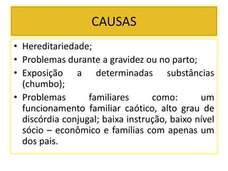 CAUSAS
• Hereditariedade;
• Problemas durante a gravidez ou no parto;
• Exposição a determinadas substâncias
(chumbo);
• Problemas familiares como: um
funcionamento familiar caótico, alto grau de
discórdia conjugal; baixa instrução, baixo nível
sócio – econômico e famílias com apenas um
dos pais.
 