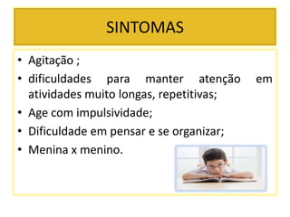 SINTOMAS
• Agitação ;
• dificuldades para manter atenção em
atividades muito longas, repetitivas;
• Age com impulsividade;
• Dificuldade em pensar e se organizar;
• Menina x menino.
 
