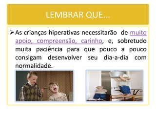 LEMBRAR QUE...
As crianças hiperativas necessitarão de muito
apoio, compreensão, carinho, e, sobretudo
muita paciência para que pouco a pouco
consigam desenvolver seu dia-a-dia com
normalidade.
 