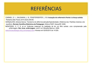 REFERÊNCIAS
CARNIEL, E. L.; SALDANHA, L. B.; FENSTERSEIFER, L. M. A atuação do enfermeiro frente à criança autista.
Pediatria (São Paulo) 2010;32(4):255-60.
GONÇALVES, Adriana Garcia. Transtorno do déficit de atenção/hiperatividade: influência dos Padrões motores e de
equilíbrio. Revista Científica Eletrônica de Pedagogia, Editora FAEF, Garça/SP, 2008.
MONTEIRO, C. F. S. et al. Vivências maternas na realidade de ter um filho autista: uma compreensão pela
enfermagem. Rev. bras. enfermagem. vol.61 no.3 Brasília Mai/Jun. 2008.
www.fonoaudiologia.4mg.com/artigo2.html.>Acesso em 02/05/2013 às 14:00h.
 