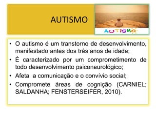 AUTISMO
• O autismo é um transtorno de desenvolvimento,
manifestado antes dos três anos de idade;
• É caracterizado por um comprometimento de
todo desenvolvimento psiconeurológico;
• Afeta a comunicação e o convívio social;
• Compromete áreas de cognição (CARNIEL;
SALDANHA; FENSTERSEIFER, 2010).
 