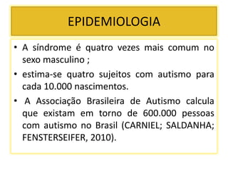 EPIDEMIOLOGIA
• A síndrome é quatro vezes mais comum no
sexo masculino ;
• estima-se quatro sujeitos com autismo para
cada 10.000 nascimentos.
• A Associação Brasileira de Autismo calcula
que existam em torno de 600.000 pessoas
com autismo no Brasil (CARNIEL; SALDANHA;
FENSTERSEIFER, 2010).
 