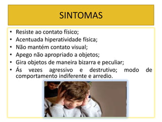 SINTOMAS
• Resiste ao contato físico;
• Acentuada hiperatividade física;
• Não mantém contato visual;
• Apego não apropriado a objetos;
• Gira objetos de maneira bizarra e peculiar;
• Ás vezes agressivo e destrutivo; modo de
comportamento indiferente e arredio.
 