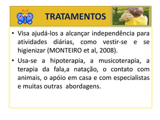 TRATAMENTOS
• Visa ajudá-los a alcançar independência para
atividades diárias, como vestir-se e se
higienizar (MONTEIRO et al, 2008).
• Usa-se a hipoterapia, a musicoterapia, a
terapia da fala,a natação, o contato com
animais, o apóio em casa e com especialistas
e muitas outras abordagens.
 