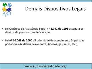 Demais Dispositivos Legais


• Lei Orgânica da Assistência Social nº 8.742 de 1993 assegura os
  direitos de pessoas com deficiências.

• Lei nº 10.048 de 2000 dá prioridade de atendimento às pessoas
  portadoras de deficiência e outras (idosos, gestantes, etc.)




                  www.autismoerealidade.org
 
