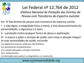 Lei Federal nº 12.764 de 2012
                      (Política Nacional de Proteção dos Direitos da
                       Pessoa com Transtorno do Espectro Autista)
Art. 3o São direitos da pessoa com transtorno do espectro autista:
I - a vida digna, a integridade física e moral, o livre desenvolvimento da
personalidade, a segurança e o lazer;
II - a proteção contra qualquer forma de abuso e exploração;
III - o acesso a ações e serviços de saúde, com vistas à atenção integral
às suas necessidades de saúde, incluindo:
a) o diagnóstico precoce, ainda que não definitivo;
b) o atendimento multiprofissional;
c) a nutrição adequada e a terapia nutricional;
d) os medicamentos;
e) informações que auxiliem no diagnóstico e no tratamento;

                        www.autismoerealidade.org
 