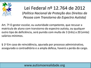 Lei Federal nº 12.764 de 2012
                 (Política Nacional de Proteção dos Direitos da
                  Pessoa com Transtorno do Espectro Autista)

Art. 7o O gestor escolar, ou autoridade competente, que recusar a
matrícula de aluno com transtorno do espectro autista, ou qualquer
outro tipo de deficiência, será punido com multa de 3 (três) a 20 (vinte)
salários-mínimos.

§ 1o Em caso de reincidência, apurada por processo administrativo,
assegurado o contraditório e a ampla defesa, haverá a perda do cargo.




                  www.autismoerealidade.org
 
