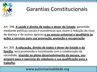 Garantias Constitucionais

Art. 196. A saúde é direito de todos e dever do Estado, garantido
mediante políticas sociais e econômicas que visem à redução do risco
de doença e de outros agravos e ao acesso universal e igualitário às
ações e serviços para sua promoção, proteção e recuperação.

Art. 205. A educação, direito de todos e dever do Estado e da
família, será promovida e incentivada com a colaboração da
sociedade, visando ao pleno desenvolvimento da pessoa, seu
preparo para o exercício da cidadania e sua qualificação para o
trabalho.
                www.autismoerealidade.org
 