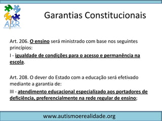 Garantias Constitucionais

Art. 206. O ensino será ministrado com base nos seguintes
princípios:
I - igualdade de condições para o acesso e permanência na
escola.

Art. 208. O dever do Estado com a educação será efetivado
mediante a garantia de:
III - atendimento educacional especializado aos portadores de
deficiência, preferencialmente na rede regular de ensino;


              www.autismoerealidade.org
 