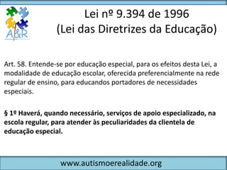 Lei nº 9.394 de 1996
                 (Lei das Diretrizes da Educação)

Art. 58. Entende-se por educação especial, para os efeitos desta Lei, a
modalidade de educação escolar, oferecida preferencialmente na rede
regular de ensino, para educandos portadores de necessidades
especiais.

§ 1º Haverá, quando necessário, serviços de apoio especializado, na
escola regular, para atender às peculiaridades da clientela de
educação especial.



                  www.autismoerealidade.org
 