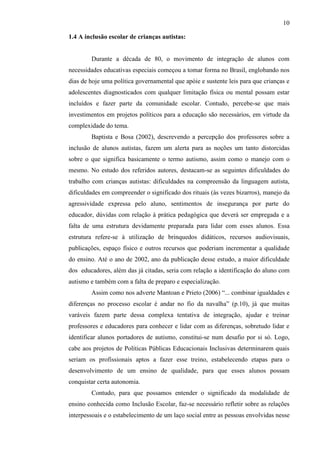 10
1.4 A inclusão escolar de crianças autistas:
Durante a década de 80, o movimento de integração de alunos com
necessidades educativas especiais começou a tomar forma no Brasil, englobando nos
dias de hoje uma política governamental que apóie e sustente leis para que crianças e
adolescentes diagnosticados com qualquer limitação física ou mental possam estar
incluídos e fazer parte da comunidade escolar. Contudo, percebe-se que mais
investimentos em projetos políticos para a educação são necessários, em virtude da
complexidade do tema.
Baptista e Bosa (2002), descrevendo a percepção dos professores sobre a
inclusão de alunos autistas, fazem um alerta para as noções um tanto distorcidas
sobre o que significa basicamente o termo autismo, assim como o manejo com o
mesmo. No estudo dos referidos autores, destacam-se as seguintes dificuldades do
trabalho com crianças autistas: dificuldades na compreensão da linguagem autista,
dificuldades em compreender o significado dos rituais (às vezes bizarros), manejo da
agressividade expressa pelo aluno, sentimentos de insegurança por parte do
educador, dúvidas com relação à prática pedagógica que deverá ser empregada e a
falta de uma estrutura devidamente preparada para lidar com esses alunos. Essa
estrutura refere-se à utilização de brinquedos didáticos, recursos audiovisuais,
publicações, espaço físico e outros recursos que poderiam incrementar a qualidade
do ensino. Até o ano de 2002, ano da publicação desse estudo, a maior dificuldade
dos educadores, além das já citadas, seria com relação a identificação do aluno com
autismo e também com a falta de preparo e especialização.
Assim como nos adverte Mantoan e Prieto (2006) “... combinar igualdades e
diferenças no processo escolar é andar no fio da navalha” (p.10), já que muitas
varáveis fazem parte dessa complexa tentativa de integração, ajudar e treinar
professores e educadores para conhecer e lidar com as diferenças, sobretudo lidar e
identificar alunos portadores de autismo, constitui-se num desafio por si só. Logo,
cabe aos projetos de Políticas Públicas Educacionais Inclusivas determinarem quais
seriam os profissionais aptos a fazer esse treino, estabelecendo etapas para o
desenvolvimento de um ensino de qualidade, para que esses alunos possam
conquistar certa autonomia.
Contudo, para que possamos entender o significado da modalidade de
ensino conhecida como Inclusão Escolar, faz-se necessário refletir sobre as relações
interpessoais e o estabelecimento de um laço social entre as pessoas envolvidas nesse
 