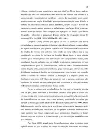 12
clínicos e nosológicos que tanto caracterizam esse distúrbio. Dessa forma, pode-se
perceber que uma das características mais notáveis em crianças com autismo é a
incompreensão e assimilação de metáforas - campo da imaginação, assim como
apresentam as mais amplas dificuldades no campo da comunicação, o que dificulta o
trabalho dos educadores com esses alunos. Entretanto, salienta-se que os manuais de
transtornos mentais apenas apontam as deficiências e carências dessa síndrome,
manuais esses que de certa forma cumprem com a proposta e a função à qual foram
designados - classificar e categorizar doenças através da observação clínica de
sintomas (CID- 10- OMS, 1998 e DSM IV-TR- APA, 2002).
Campbell (2009) salienta que apesar de não se conhecer com maior
profundidade as causas do autismo, refere que essas são parcialmente compreendidas
por alguns neurologistas, que apontam a existência de falhas nas conexões neuronais
do cérebro de pessoas com autismo como sendo um forte indício para a sua
manifestação em status de síndrome ou distúrbio. Dessa forma, o autor salienta
também que o autismo possuía uma aproximação com a esquizofrenia, ou seja, com
a conhecida fuga da realidade, mas na verdade, o autismo se caracterizaria por um
comprometimento geral do desenvolvimento, inclusive motor. O comportamento
autista, de certa forma, compromete também o grupo familiar, pois interfere no estilo
de vida dos membros da família, nos relacionamentos e nos vínculos com o mundo
interno e externo do contexto familiar. A frustração e a angústia gerada nos
familiares e em outros indivíduos que convivem com o autismo, geralmente são
resultantes de práticas não adequadas para com os mesmos, e mais precisamente
pode-se falar numa não compreensão do mundo autista.
Por ser o autismo uma perturbação que faz com que a criança não interaja
com os pais, pares, familiares e educadores, evitando olhar para os rostos das
pessoas, nos permite pensar numa intervenção ampla, começando pela compreensão
do desenvolvimento de uma criança com autismo, promovendo interações que
atendam as reais necessidades e habilidades dessas crianças (Campbell, 2009). Outro
dado importante, também sugere que a pessoa com autismo repete incessantemente
uma mesma atividade para certificar-se de sua própria existência, mostrando-nos
outro caminho para tentar compreender esses mecanismos ritualísticos e tentar
diminuir aspectos negativos e pejorativos que porventura estejam associados com
essa síndrome.
Para Bosa (2000), grande parte dos conhecimentos sobre o autismo, mais
especificamente no que se refere ao campo da educação, baseiam-se nos fatores
 