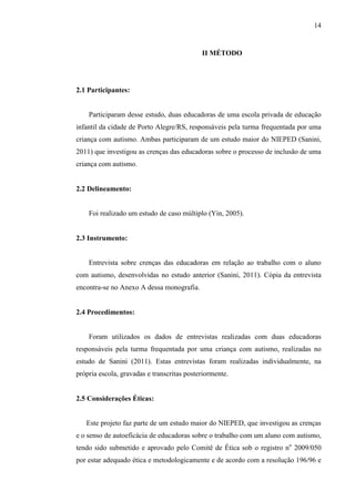 14
II MÉTODO
2.1 Participantes:
Participaram desse estudo, duas educadoras de uma escola privada de educação
infantil da cidade de Porto Alegre/RS, responsáveis pela turma frequentada por uma
criança com autismo. Ambas participaram de um estudo maior do NIEPED (Sanini,
2011) que investigou as crenças das educadoras sobre o processo de inclusão de uma
criança com autismo.
2.2 Delineamento:
Foi realizado um estudo de caso múltiplo (Yin, 2005).
2.3 Instrumento:
Entrevista sobre crenças das educadoras em relação ao trabalho com o aluno
com autismo, desenvolvidas no estudo anterior (Sanini, 2011). Cópia da entrevista
encontra-se no Anexo A dessa monografia.
2.4 Procedimentos:
Foram utilizados os dados de entrevistas realizadas com duas educadoras
responsáveis pela turma frequentada por uma criança com autismo, realizadas no
estudo de Sanini (2011). Estas entrevistas foram realizadas individualmente, na
própria escola, gravadas e transcritas posteriormente.
2.5 Considerações Éticas:
Este projeto faz parte de um estudo maior do NIEPED, que investigou as crenças
e o senso de autoeficácia de educadoras sobre o trabalho com um aluno com autismo,
tendo sido submetido e aprovado pelo Comitê de Ética sob o registro no
2009/050
por estar adequado ética e metodologicamente e de acordo com a resolução 196/96 e
 