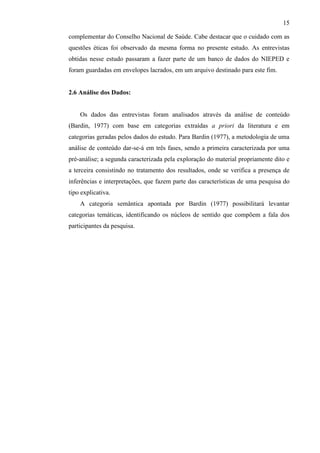 15
complementar do Conselho Nacional de Saúde. Cabe destacar que o cuidado com as
questões éticas foi observado da mesma forma no presente estudo. As entrevistas
obtidas nesse estudo passaram a fazer parte de um banco de dados do NIEPED e
foram guardadas em envelopes lacrados, em um arquivo destinado para este fim.
2.6 Análise dos Dados:
Os dados das entrevistas foram analisados através da análise de conteúdo
(Bardin, 1977) com base em categorias extraídas a priori da literatura e em
categorias geradas pelos dados do estudo. Para Bardin (1977), a metodologia de uma
análise de conteúdo dar-se-á em três fases, sendo a primeira caracterizada por uma
pré-análise; a segunda caracterizada pela exploração do material propriamente dito e
a terceira consistindo no tratamento dos resultados, onde se verifica a presença de
inferências e interpretações, que fazem parte das características de uma pesquisa do
tipo explicativa.
A categoria semântica apontada por Bardin (1977) possibilitará levantar
categorias temáticas, identificando os núcleos de sentido que compõem a fala dos
participantes da pesquisa.
 