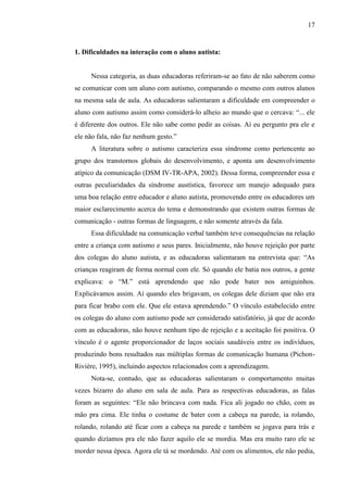 17
1. Dificuldades na interação com o aluno autista:
Nessa categoria, as duas educadoras referiram-se ao fato de não saberem como
se comunicar com um aluno com autismo, comparando o mesmo com outros alunos
na mesma sala de aula. As educadoras salientaram a dificuldade em compreender o
aluno com autismo assim como considerá-lo alheio ao mundo que o cercava: “... ele
é diferente dos outros. Ele não sabe como pedir as coisas. Aí eu pergunto pra ele e
ele não fala, não faz nenhum gesto.”
A literatura sobre o autismo caracteriza essa síndrome como pertencente ao
grupo dos transtornos globais do desenvolvimento, e aponta um desenvolvimento
atípico da comunicação (DSM IV-TR-APA, 2002). Dessa forma, compreender essa e
outras peculiaridades da síndrome austística, favorece um manejo adequado para
uma boa relação entre educador e aluno autista, promovendo entre os educadores um
maior esclarecimento acerca do tema e demonstrando que existem outras formas de
comunicação - outras formas de linguagem, e não somente através da fala.
Essa dificuldade na comunicação verbal também teve consequências na relação
entre a criança com autismo e seus pares. Inicialmente, não houve rejeição por parte
dos colegas do aluno autista, e as educadoras salientaram na entrevista que: “As
crianças reagiram de forma normal com ele. Só quando ele batia nos outros, a gente
explicava: o “M.” está aprendendo que não pode bater nos amiguinhos.
Explicávamos assim. Aí quando eles brigavam, os colegas dele diziam que não era
para ficar brabo com ele. Que ele estava aprendendo.” O vínculo estabelecido entre
os colegas do aluno com autismo pode ser considerado satisfatório, já que de acordo
com as educadoras, não houve nenhum tipo de rejeição e a aceitação foi positiva. O
vínculo é o agente proporcionador de laços sociais saudáveis entre os indivíduos,
produzindo bons resultados nas múltiplas formas de comunicação humana (Pichon-
Rivière, 1995), incluindo aspectos relacionados com a aprendizagem.
Nota-se, contudo, que as educadoras salientaram o comportamento muitas
vezes bizarro do aluno em sala de aula. Para as respectivas educadoras, as falas
foram as seguintes: “Ele não brincava com nada. Fica ali jogado no chão, com as
mão pra cima. Ele tinha o costume de bater com a cabeça na parede, ia rolando,
rolando, rolando até ficar com a cabeça na parede e também se jogava para trás e
quando dizíamos pra ele não fazer aquilo ele se mordia. Mas era muito raro ele se
morder nessa época. Agora ele tá se mordendo. Até com os alimentos, ele não pedia,
 