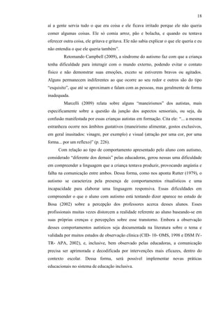 18
aí a gente servia tudo o que era coisa e ele ficava irritado porque ele não queria
comer algumas coisas. Ele só comia arroz, pão e bolacha, e quando eu tentava
oferecer outra coisa, ele gritava e gritava. Ele não sabia explicar o que ele queria e eu
não entendia o que ele queria também”.
Retomando Campbell (2009), a síndrome do autismo faz com que a criança
tenha dificuldade para interagir com o mundo externo, podendo evitar o contato
físico e não demonstrar suas emoções, exceto se estiverem bravos ou agitados.
Alguns permanecem indiferentes ao que ocorre ao seu redor e outros são do tipo
“esquisito”, que até se aproximam e falam com as pessoas, mas geralmente de forma
inadequada.
Marcelli (2009) relata sobre alguns “maneirismos” dos autistas, mais
especificamente sobre a questão da junção dos aspectos sensoriais, ou seja, da
confusão manifestada por essas crianças autistas em formação. Cita ele: “... a mesma
estranheza ocorre nos âmbitos gustativos (maneirismo alimentar, gostos exclusivos,
em geral inusitados: vinagre, por exemplo) e visual (atração por uma cor, por uma
forma... por um reflexo)” (p. 226).
Com relação ao tipo de comportamento apresentado pelo aluno com autismo,
considerado “diferente dos demais” pelas educadoras, gerou nessas uma dificuldade
em compreender a linguagem que a criança tentava produzir, provocando angústia e
falha na comunicação entre ambos. Dessa forma, como nos aponta Rutter (1979), o
autismo se caracteriza pela presença de comportamentos ritualísticos e uma
incapacidade para elaborar uma linguagem responsiva. Essas dificuldades em
compreender o que o aluno com autismo está tentando dizer aparece no estudo de
Bosa (2002) sobre a percepção dos professores acerca desses alunos. Esses
profissionais muitas vezes distorcem a realidade referente ao aluno baseando-se em
suas próprias crenças e percepções sobre esse transtorno. Embora a observação
desses comportamentos autísticos seja documentada na literatura sobre o tema e
validada por muitos estudos de observação clínica (CID- 10- OMS, 1998 e DSM IV-
TR- APA, 2002), e, inclusive, bem observado pelas educadoras, a comunicação
precisa ser aprimorada e decodificada por intervenções mais eficazes, dentro do
contexto escolar. Dessa forma, será possível implementar novas práticas
educacionais no sistema de educação inclusiva.
 