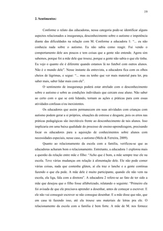 19
2. Sentimentos:
Conforme o relato das educadoras, nessa categoria pode-se identificar alguns
aspectos relacionados a insegurança, desconhecimento sobre o autismo e impotência
diante das dificuldades na relação com M. Conforme a educadora 1: “... eu não
conhecia nada sobre o autismo. Eu não sabia como reagir. Fui vendo o
comportamento dele aos poucos e tem coisas que a gente não entende. Agora sim
sabemos, porque foi a mãe dele que trouxe, porque a gente não sabia o que ele tinha.
Eu vejo o quanto ele é diferente quando estamos lá no futebol com outros alunos.
Não é o mundo dele”. Nesse instante da entrevista, a educadora fica com os olhos
cheios de lágrimas, e segue: “... mas eu tenho que ver mais material para ler, pra
saber mais, saber lidar mais com ele”.
O sentimento de insegurança poderá estar atrelado com o desconhecimento
sobre o autismo e sobre as condições individuais que cercam esse aluno. Não saber
ao certo com o que se está lidando, tornam as ações e práticas para com essas
atividades confusas e/ou inexistentes.
Os educadores que assim permanecem em suas atividades com crianças com
autismo podem gerar a si próprios, situações de estresse e desgaste, pois os erros nas
práticas pedagógicas são inevitáveis frente ao desconhecimento de tais alunos. Isso
implicaria em uma baixa qualidade do processo de ensino-aprendizagem, precisando
focar os educadores para a aquisição de conhecimentos sobre alunos com
necessidades especiais, nesse caso, o autismo (Melo & Ferreira, 2009).
Quanto ao relacionamento da escola com a família, verificou-se que as
educadoras acharam bom o relacionamento. Entretanto, a educadora 1 explorou mais
a questão da relação entre mãe e filho: “Acho que é bom, a mãe sempre traz ele na
escola. Teve várias mudanças em relação à alimentação dele. Ele não pode comer
várias coisas, nada que contenha glúten, aí ela traz o lanche e a gente continua
fazendo o que ela pede. A mãe dele é muito participante, quando ele não vem na
escola, ela liga, fala com a diretora”. A educadora 2 refere-se ao fato de ter sido a
mãe que desejou que o filho fosse alfabetizado, relatando o seguinte: “Primeiro ela
foi avisada de que ele precisava aprender a desenhar, antes de começar a escrever. E
ele não vai conseguir escrever se não consegue desenhar. E a mãe disse que não, que
em casa tá fazendo isso, até ela trouxe uns materiais de letras pra ele. O
relacionamento da escola com a família é bem forte. A mãe de M. nos fornece
 