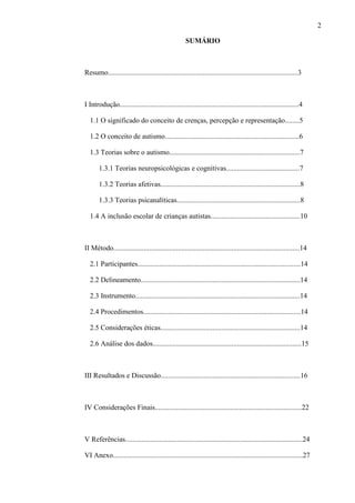 2
SUMÁRIO
Resumo..........................................................................................................3
I Introdução....................................................................................................4
1.1 O significado do conceito de crenças, percepção e representação........5
1.2 O conceito de autismo...........................................................................6
1.3 Teorias sobre o autismo.........................................................................7
1.3.1 Teorias neuropsicológicas e cognitivas.........................................7
1.3.2 Teorias afetivas..............................................................................8
1.3.3 Teorias psicanalíticas.....................................................................8
1.4 A inclusão escolar de crianças autistas..................................................10
II Método........................................................................................................14
2.1 Participantes...........................................................................................14
2.2 Delineamento.........................................................................................14
2.3 Instrumento............................................................................................14
2.4 Procedimentos........................................................................................14
2.5 Considerações éticas..............................................................................14
2.6 Análise dos dados...................................................................................15
III Resultados e Discussão..............................................................................16
IV Considerações Finais..................................................................................22
V Referências...................................................................................................24
VI Anexo..........................................................................................................27
 