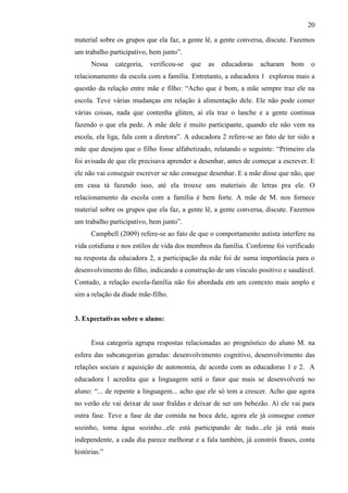 20
material sobre os grupos que ela faz, a gente lê, a gente conversa, discute. Fazemos
um trabalho participativo, bem junto”.
Nessa categoria, verificou-se que as educadoras acharam bom o
relacionamento da escola com a família. Entretanto, a educadora 1 explorou mais a
questão da relação entre mãe e filho: “Acho que é bom, a mãe sempre traz ele na
escola. Teve várias mudanças em relação à alimentação dele. Ele não pode comer
várias coisas, nada que contenha glúten, aí ela traz o lanche e a gente continua
fazendo o que ela pede. A mãe dele é muito participante, quando ele não vem na
escola, ela liga, fala com a diretora”. A educadora 2 refere-se ao fato de ter sido a
mãe que desejou que o filho fosse alfabetizado, relatando o seguinte: “Primeiro ela
foi avisada de que ele precisava aprender a desenhar, antes de começar a escrever. E
ele não vai conseguir escrever se não consegue desenhar. E a mãe disse que não, que
em casa tá fazendo isso, até ela trouxe uns materiais de letras pra ele. O
relacionamento da escola com a família é bem forte. A mãe de M. nos fornece
material sobre os grupos que ela faz, a gente lê, a gente conversa, discute. Fazemos
um trabalho participativo, bem junto”.
Campbell (2009) refere-se ao fato de que o comportamento autista interfere na
vida cotidiana e nos estilos de vida dos membros da família. Conforme foi verificado
na resposta da educadora 2, a participação da mãe foi de suma importância para o
desenvolvimento do filho, indicando a construção de um vínculo positivo e saudável.
Contudo, a relação escola-família não foi abordada em um contexto mais amplo e
sim a relação da díade mãe-filho.
3. Expectativas sobre o aluno:
Essa categoria agrupa respostas relacionadas ao prognóstico do aluno M. na
esfera das subcategorias geradas: desenvolvimento cognitivo, desenvolvimento das
relações sociais e aquisição de autonomia, de acordo com as educadoras 1 e 2. A
educadora 1 acredita que a linguagem será o fator que mais se desenvolverá no
aluno: “... de repente a linguagem... acho que ele só tem a crescer. Acho que agora
no verão ele vai deixar de usar fraldas e deixar de ser um bebezão. Aí ele vai para
outra fase. Teve a fase de dar comida na boca dele, agora ele já consegue comer
sozinho, toma água sozinho...ele está participando de tudo...ele já está mais
independente, a cada dia parece melhorar e a fala também, já constrói frases, conta
histórias.”
 