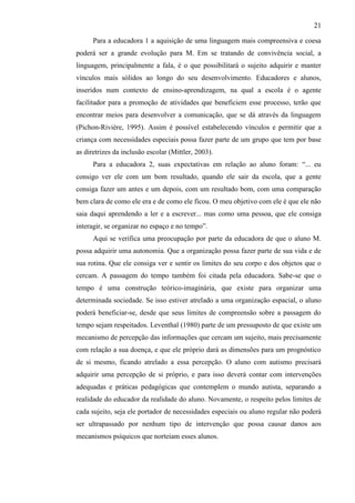 21
Para a educadora 1 a aquisição de uma linguagem mais compreensiva e coesa
poderá ser a grande evolução para M. Em se tratando de convivência social, a
linguagem, principalmente a fala, é o que possibilitará o sujeito adquirir e manter
vínculos mais sólidos ao longo do seu desenvolvimento. Educadores e alunos,
inseridos num contexto de ensino-aprendizagem, na qual a escola é o agente
facilitador para a promoção de atividades que beneficiem esse processo, terão que
encontrar meios para desenvolver a comunicação, que se dá através da linguagem
(Pichon-Rivière, 1995). Assim é possível estabelecendo vínculos e permitir que a
criança com necessidades especiais possa fazer parte de um grupo que tem por base
as diretrizes da inclusão escolar (Mittler, 2003).
Para a educadora 2, suas expectativas em relação ao aluno foram: “... eu
consigo ver ele com um bom resultado, quando ele sair da escola, que a gente
consiga fazer um antes e um depois, com um resultado bom, com uma comparação
bem clara de como ele era e de como ele ficou. O meu objetivo com ele é que ele não
saia daqui aprendendo a ler e a escrever... mas como uma pessoa, que ele consiga
interagir, se organizar no espaço e no tempo”.
Aqui se verifica uma preocupação por parte da educadora de que o aluno M.
possa adquirir uma autonomia. Que a organização possa fazer parte de sua vida e de
sua rotina. Que ele consiga ver e sentir os limites do seu corpo e dos objetos que o
cercam. A passagem do tempo também foi citada pela educadora. Sabe-se que o
tempo é uma construção teórico-imaginária, que existe para organizar uma
determinada sociedade. Se isso estiver atrelado a uma organização espacial, o aluno
poderá beneficiar-se, desde que seus limites de compreensão sobre a passagem do
tempo sejam respeitados. Leventhal (1980) parte de um pressuposto de que existe um
mecanismo de percepção das informações que cercam um sujeito, mais precisamente
com relação a sua doença, e que ele próprio dará as dimensões para um prognóstico
de si mesmo, ficando atrelado a essa percepção. O aluno com autismo precisará
adquirir uma percepção de si próprio, e para isso deverá contar com intervenções
adequadas e práticas pedagógicas que contemplem o mundo autista, separando a
realidade do educador da realidade do aluno. Novamente, o respeito pelos limites de
cada sujeito, seja ele portador de necessidades especiais ou aluno regular não poderá
ser ultrapassado por nenhum tipo de intervenção que possa causar danos aos
mecanismos psíquicos que norteiam esses alunos.
 