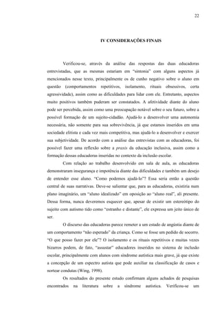 22
IV CONSIDERAÇÕES FINAIS
Verificou-se, através da análise das respostas das duas educadoras
entrevistadas, que as mesmas estariam em “sintonia” com alguns aspectos já
mencionados nesse texto, principalmente os de cunho negativo sobre o aluno em
questão (comportamentos repetitivos, isolamento, rituais obsessivos, certa
agressividade), assim como as dificuldades para lidar com ele. Entretanto, aspectos
muito positivos também puderam ser constatados. A afetividade diante do aluno
pode ser percebida, assim como uma preocupação notável sobre o seu futuro, sobre a
possível formação de um sujeito-cidadão. Ajudá-lo a desenvolver uma autonomia
necessária, não somente para sua sobrevivência, já que estamos inseridos em uma
sociedade elitista e cada vez mais competitiva, mas ajudá-lo a desenvolver e exercer
sua subjetividade. De acordo com a análise das entrevistas com as educadoras, foi
possível fazer uma reflexão sobre a praxis da educação inclusiva, assim como a
formação dessas educadoras inseridas no contexto da inclusão escolar.
Com relação ao trabalho desenvolvido em sala de aula, as educadoras
demonstraram insegurança e impotência diante das dificuldades e também um desejo
de entender esse aluno. “Como podemos ajudá-lo”? Essa seria então a questão
central de suas narrativas. Deve-se salientar que, para as educadoras, existiria num
plano imaginário, um “aluno idealizado” em oposição ao “aluno real”, ali presente.
Dessa forma, nunca deveremos esquecer que, apesar de existir um estereótipo do
sujeito com autismo tido como “estranho e distante”, ele expressa um jeito único de
ser.
O discurso das educadoras parece remeter a um estado de angústia diante de
um comportamento “não esperado” da criança. Como se fosse um pedido de socorro.
“O que posso fazer por ele”? O isolamento e os rituais repetitivos e muitas vezes
bizarros podem, de fato, “assustar” educadores inseridos no sistema de inclusão
escolar, principalmente com alunos com síndrome autística mais grave, já que existe
a concepção de um espectro autista que pode auxiliar na classificação de casos e
nortear condutas (Wing, 1998).
Os resultados do presente estudo confirmam alguns achados de pesquisas
encontrados na literatura sobre a síndrome autística. Verificou-se um
 
