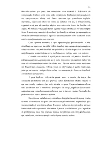 23
desconhecimento por parte das educadoras com respeito à dificuldade de
comunicação do aluno, assim como a não compreensão de algumas manifestações do
seu comportamento atípico, que foram elementos que propiciaram angústia,
impotência, receio com relação às formas de trabalhar com ele, e, principalmente,
expectativas de que ele consiga adquirir uma autonomia dentro da família e da
escola. As práticas pedagógicas foram algumas vezes substituídas por uma simples
forma de contenção e domínio desse aluno, implicando na ideia de que as educadoras
deveriam ser treinadas através da aquisição de conhecimentos sobre o autismo, assim
como o manejo adequado com o mesmo.
Outra questão relevante, é que representações pré-concebidas e não-
científicas que aparecem na mídia podem interferir nas crenças dessas educadoras
sobre o autismo. Isso pode interferir na qualidade e eficácia do processo de ensino-
aprendizagem e na aquisição de novas habilidades por parte do aluno com autismo.
Contudo, com relação à aquisição de autonomia, foi possível identificar
práticas educativas adequadas para que o aluno conseguisse se organizar melhor em
suas atividades cotidianas dentro da sala de aula. Para os resultados que apontaram
um desgaste das educadoras, pode-se pensar em intervenções de cunho psicológico,
para que as mesmas consigam lidar melhor com suas emoções frente ao desafio de
educar alunos com autismo.
E para finalizar, poder-se-ia pensar sobre a questão do desejo dos
educadores em trabalhar com esse grupo de alunos. Para futuros estudos, acredita-se
que essa questão precisa receber maior atenção por parte dos pesquisadores sobre o
tema do autismo, pois se não existe a presença de um desejo, as práticas educacionais
adequadas para esses alunos encaminham-se para o fracasso e para a frustração dos
profissionais da área da educação especial.
Sabemos que trabalhar com esses alunos é uma tarefa complexa, que precisa
ter mais investimentos por parte das autoridades governamentais responsáveis pela
implementação de um sistema eficaz de escolas inclusivas, incentivando e gerando
cursos capacitativos para esses educadores. E pensar, principalmente, que a aquisição
do conhecimento passa pela esfera da troca de experiências com outros profissionais
que trabalham e estudam o complexo e intrigante tema do autismo.
 