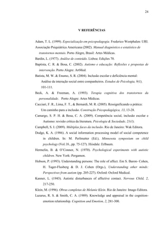 24
V REFERÊNCIAS
Adam, T. L. (1999). Especialização em psicopedagogia. Frederico Westphalen: URI.
Associação Psiquiátrica Americana (2002). Manual diagnóstico e estatístico de
transtornos mentais. Porto Alegre, Brasil: Artes Médicas.
Bardin, L. (1977). Análise de conteúdo. Lisboa: Edições 70.
Baptista, C. R. & Bosa, C. (2002). Autismo e educação: Reflexões e propostas de
intervenção. Porto Alegre: ArtMed.
Batista, M. W. & Enumo, S. R. (2004). Inclusão escolar e deficiência mental:
Análise da interação social entre companheiros. Estudos de Psicologia, 9(1),
101-111.
Beck, A. & Freeman, A. (1993). Terapia cognitiva dos transtornos da
personalidade. Porto Alegre: Artes Médicas.
Cacciari, F. R., Lima, F. T., & Bernardi, M. R. (2005). Ressignificando a prática:
Um caminho para a inclusão. Construção Psicopedagógica, 13, 13-28.
Camargo, S. P. H. & Bosa, C. A. (2009). Competência social, inclusão escolar e
Autismo: revisão crítica da literatura. Psicologia & Sociedade, 21(1).
Campbell, S. I. (2009). Múltiplas faces da inclusão. Rio de Janeiro: Wak Editora.
Dodge, K. A. (1986). A social information processing model of social competence
in children. In: M. Perlmutter (Ed.), Minnesota symposium on child
psychology (Vol.18., pp. 75-127). Hiisdale: Erlbaum.
Hermelin, B. & O’Connor, N. (1970). Psychological experiments with autistic
children. New York: Pergamon.
Hobson, P. (1993). Understanding persons: The role of affect. Em S. Baron- Cohen,
H. Tager-Flusberg & D. J. Cohen (Orgs.), Understanding other minds:
Perspectives from autism (pp. 205-227). Oxford: Oxford Medical.
Kanner, L. (1943). Autistic disturbances of affective contact. Nervous Child, 2,
217-250.
Klein, M. (1996). Obras completas de Melanie Klein. Rio de Janeiro: Imago Editora.
Lazarus, R. S. & Smith, C. A. (1989). Knowledge and appraisal in the cognition-
emotion relationship. Cognition and Emotion, 2, 281-300.
 