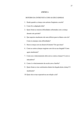 27
ANEXO A
ROTEIRO DA ENTREVISTA COM AS EDUCADORAS
1. Desde quando a criança com autismo freqüenta a escola?
2. Como foi a adaptação dela?
3. Quais foram as maiores dificuldades enfrentadas com a criança
durante este período?
4. Que aspectos atualmente são mais difíceis para tu lidares com ela?
Como tu manejas estas dificuldades?
5. Houve avanços em seu desenvolvimento? Em que áreas?
6. Como as outras crianças reagiram com ela na sua chegada? Como
agem atualmente?
7. Como era o relacionamento dela com as outras crianças? E com os
educadores?
8. Como é o relacionamento da escola com a família?
9. Quais foram os teus sentimentos diante da chegada desta criança? E
atualmente?
10. Quais são as tuas expectativas em relação a ela?
 