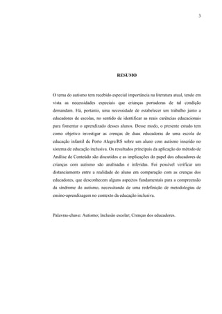 3
RESUMO
O tema do autismo tem recebido especial importância na literatura atual, tendo em
vista as necessidades especiais que crianças portadoras de tal condição
demandam. Há, portanto, uma necessidade de estabelecer um trabalho junto a
educadores de escolas, no sentido de identificar as reais carências educacionais
para fomentar o aprendizado desses alunos. Desse modo, o presente estudo tem
como objetivo investigar as crenças de duas educadoras de uma escola de
educação infantil de Porto Alegre/RS sobre um aluno com autismo inserido no
sistema de educação inclusiva. Os resultados principais da aplicação do método de
Análise de Conteúdo são discutidos e as implicações do papel dos educadores de
crianças com autismo são analisadas e inferidas. Foi possível verificar um
distanciamento entre a realidade do aluno em comparação com as crenças dos
educadores, que desconhecem alguns aspectos fundamentais para a compreensão
da síndrome do autismo, necessitando de uma redefinição de metodologias de
ensino-aprendizagem no contexto da educação inclusiva.
Palavras-chave: Autismo; Inclusão escolar; Crenças dos educadores.
 