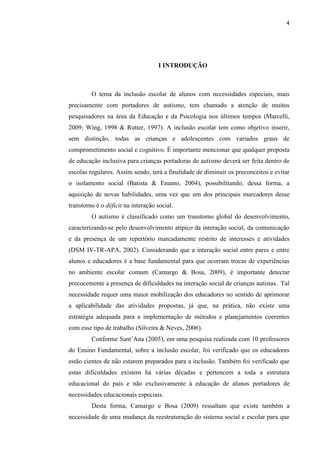 4
I INTRODUÇÃO
O tema da inclusão escolar de alunos com necessidades especiais, mais
precisamente com portadores de autismo, tem chamado a atenção de muitos
pesquisadores na área da Educação e da Psicologia nos últimos tempos (Marcelli,
2009; Wing, 1998 & Rutter, 1997). A inclusão escolar tem como objetivo inserir,
sem distinção, todas as crianças e adolescentes com variados graus de
comprometimento social e cognitivo. É importante mencionar que qualquer proposta
de educação inclusiva para crianças portadoras de autismo deverá ser feita dentro de
escolas regulares. Assim sendo, terá a finalidade de diminuir os preconceitos e evitar
o isolamento social (Batista & Enumo, 2004), possibilitando, dessa forma, a
aquisição de novas habilidades, uma vez que um dos principais marcadores desse
transtorno é o déficit na interação social.
O autismo é classificado como um transtorno global do desenvolvimento,
caracterizando-se pelo desenvolvimento atípico da interação social, da comunicação
e da presença de um repertório marcadamente restrito de interesses e atividades
(DSM IV-TR-APA, 2002). Considerando que a interação social entre pares e entre
alunos e educadores é a base fundamental para que ocorram trocas de experiências
no ambiente escolar comum (Camargo & Bosa, 2009), é importante detectar
precocemente a presença de dificuldades na interação social de crianças autistas. Tal
necessidade requer uma maior mobilização dos educadores no sentido de aprimorar
a aplicabilidade das atividades propostas, já que, na prática, não existe uma
estratégia adequada para a implementação de métodos e planejamentos coerentes
com esse tipo de trabalho (Silveira & Neves, 2006).
Conforme Sant’Ana (2005), em uma pesquisa realizada com 10 professores
do Ensino Fundamental, sobre a inclusão escolar, foi verificado que os educadores
estão cientes de não estarem preparados para a inclusão. Também foi verificado que
estas dificuldades existem há várias décadas e pertencem a toda a estrutura
educacional do país e não exclusivamente à educação de alunos portadores de
necessidades educacionais especiais.
Desta forma, Camargo e Bosa (2009) ressaltam que existe também a
necessidade de uma mudança da reestruturação do sistema social e escolar para que
 