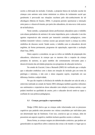 5
ocorra a efetivação da inclusão. Contudo, a proposta básica da inclusão escolar de
crianças com autismo seria tentar minimizar os efeitos do isolamento social que
geralmente é provocado nas situações escolares pelo não-conhecimento de tal
abordagem (Batista & Enumo, 2004). A proposta permite oportunizar a interação
entre pares e o desenvolvimento, por parte dos educadores, de uma nova visão acerca
de tal deficiência.
Neste sentido, a preparação destes profissionais educadores para o trabalho
com alunos portadores de autismo é de suma importância, pois o educador é um dos
agentes responsáveis não somente por transmitir conteúdos pedagógicos, como
também transmitir valores e normas sociais que possam inserir a criança na esfera
simbólica do discurso social. Sendo assim, o trabalho com os educadores deverá
englobar, de forma permanente, programas de capacitação, supervisão e avaliação
(Sant’Ana, 2005).
Outro aspecto a considerar, no que se refere ao trabalho de preparação dos
educadores, relaciona-se às crenças que os mesmos têm a respeito da criança
portadora de autismo, as quais também são extremamente relevantes para o
desenvolvimento das atividades propostas nos programas de educação inclusiva.
No estudo de Cacciari, Lima e Bernardi (2005) foi verificado que a relação
que o educador estabelece com o aluno em situação de inclusão gira em torno da
patologia e sintomas, e não com o aluno enquanto sujeito, respeitado em sua
diferença, história e subjetividade.
No que diz respeito à eficiência do trabalho do educador em sala de aula, a
entrevista realizada no estudo de Sanini 2001) abrangeu também questões referentes
aos sentimentos e expectativas desse educador com relação à criança autista, o que
poderá interferir na qualidade de ensino, pois o educador deverá sentir-se capaz e
confiante de suas práticas pedagógicas.
1.1 Crenças, percepção e representação:
Dodge (1986) deriva que as crenças estão relacionadas com os processos
cognitivos que poderão estar presentes nos valores concebidos por indivíduos para
um determinado tipo de fenômeno. Com isso, conclui-se que as crenças, além de
possuírem um aspecto cognitivo, também incluem questões sociais e culturais.
Dessa forma, as crenças surgem em determinados contextos, que podem ser
generalizados ou específicos sobre a natureza das coisas e do mundo e o lugar que as
 