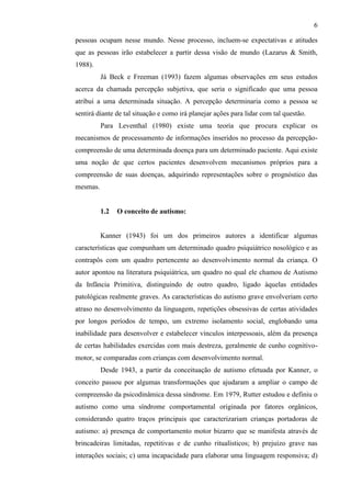 6
pessoas ocupam nesse mundo. Nesse processo, incluem-se expectativas e atitudes
que as pessoas irão estabelecer a partir dessa visão de mundo (Lazarus & Smith,
1988).
Já Beck e Freeman (1993) fazem algumas observações em seus estudos
acerca da chamada percepção subjetiva, que seria o significado que uma pessoa
atribui a uma determinada situação. A percepção determinaria como a pessoa se
sentirá diante de tal situação e como irá planejar ações para lidar com tal questão.
Para Leventhal (1980) existe uma teoria que procura explicar os
mecanismos de processamento de informações inseridos no processo da percepção-
compreensão de uma determinada doença para um determinado paciente. Aqui existe
uma noção de que certos pacientes desenvolvem mecanismos próprios para a
compreensão de suas doenças, adquirindo representações sobre o prognóstico das
mesmas.
1.2 O conceito de autismo:
Kanner (1943) foi um dos primeiros autores a identificar algumas
características que compunham um determinado quadro psiquiátrico nosológico e as
contrapôs com um quadro pertencente ao desenvolvimento normal da criança. O
autor apontou na literatura psiquiátrica, um quadro no qual ele chamou de Autismo
da Infância Primitiva, distinguindo de outro quadro, ligado àquelas entidades
patológicas realmente graves. As características do autismo grave envolveriam certo
atraso no desenvolvimento da linguagem, repetições obsessivas de certas atividades
por longos períodos de tempo, um extremo isolamento social, englobando uma
inabilidade para desenvolver e estabelecer vínculos interpessoais, além da presença
de certas habilidades exercidas com mais destreza, geralmente de cunho cognitivo-
motor, se comparadas com crianças com desenvolvimento normal.
Desde 1943, a partir da conceituação de autismo efetuada por Kanner, o
conceito passou por algumas transformações que ajudaram a ampliar o campo de
compreensão da psicodinâmica dessa síndrome. Em 1979, Rutter estudou e definiu o
autismo como uma síndrome comportamental originada por fatores orgânicos,
considerando quatro traços principais que caracterizariam crianças portadoras de
autismo: a) presença de comportamento motor bizarro que se manifesta através de
brincadeiras limitadas, repetitivas e de cunho ritualísticos; b) prejuízo grave nas
interações sociais; c) uma incapacidade para elaborar uma linguagem responsiva; d)
 
