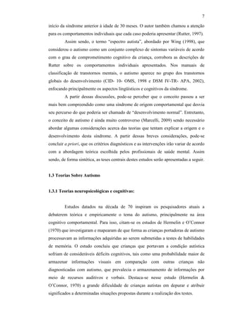 7
início da síndrome anterior à idade de 30 meses. O autor também chamou a atenção
para os comportamentos individuais que cada caso poderia apresentar (Rutter, 1997).
Assim sendo, o termo “espectro autista”, abordado por Wing (1998), que
considerou o autismo como um conjunto complexo de sintomas variáveis de acordo
com o grau de comprometimento cognitivo da criança, corrobora as descrições de
Rutter sobre os comportamentos individuais apresentados. Nos manuais de
classificação de transtornos mentais, o autismo aparece no grupo dos transtornos
globais do desenvolvimento (CID- 10- OMS, 1998 e DSM IV-TR- APA, 2002),
enfocando principalmente os aspectos lingüísticos e cognitivos da síndrome.
A partir dessas discussões, pode-se perceber que o conceito passou a ser
mais bem compreendido como uma síndrome de origem comportamental que desvia
seu percurso do que poderia ser chamado de “desenvolvimento normal”. Entretanto,
o conceito de autismo é ainda muito controverso (Marcelli, 2009) sendo necessário
abordar algumas considerações acerca das teorias que tentam explicar a origem e o
desenvolvimento desta síndrome. A partir dessas breves considerações, pode-se
concluir a priori, que os critérios diagnósticos e as intervenções irão variar de acordo
com a abordagem teórica escolhida pelos profissionais de saúde mental. Assim
sendo, de forma sintética, as teses centrais destes estudos serão apresentadas a seguir.
1.3 Teorias Sobre Autismo
1.3.1 Teorias neuropsicológicas e cognitivas:
Estudos datados na década de 70 inspiram os pesquisadores atuais a
debaterem teórica e empiricamente o tema do autismo, principalmente na área
cognitivo comportamental. Para isso, citam-se os estudos de Hermelin e O’Connor
(1970) que investigaram e mapearam de que forma as crianças portadoras de autismo
processavam as informações adquiridas ao serem submetidas a testes de habilidades
de memória. O estudo concluiu que crianças que portavam a condição autística
sofriam de consideráveis déficits cognitivos, tais como uma probabilidade maior de
armazenar informações visuais em comparação com outras crianças não
diagnosticadas com autismo, que prevalecia o armazenamento de informações por
meio de recursos auditivos e verbais. Destaca-se nesse estudo (Hermelin &
O’Connor, 1970) a grande dificuldade de crianças autistas em depurar e atribuir
significados a determinadas situações propostas durante a realização dos testes.
 