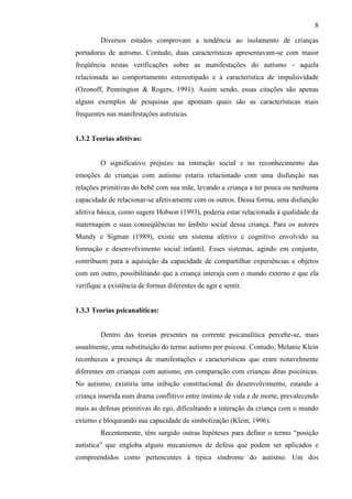 8
Diversos estudos comprovam a tendência ao isolamento de crianças
portadoras de autismo. Contudo, duas características apresentavam-se com maior
freqüência nestas verificações sobre as manifestações do autismo - aquela
relacionada ao comportamento estereotipado e à característica de impulsividade
(Ozonoff, Pennington & Rogers, 1991). Assim sendo, essas citações são apenas
alguns exemplos de pesquisas que apontam quais são as características mais
frequentes nas manifestações autísticas.
1.3.2 Teorias afetivas:
O significativo prejuízo na interação social e no reconhecimento das
emoções de crianças com autismo estaria relacionado com uma disfunção nas
relações primitivas do bebê com sua mãe, levando a criança a ter pouca ou nenhuma
capacidade de relacionar-se afetivamente com os outros. Dessa forma, uma disfunção
afetiva básica, como sugere Hobson (1993), poderia estar relacionada à qualidade da
maternagem e suas conseqüências no âmbito social dessa criança. Para os autores
Mundy e Sigman (1989), existe um sistema afetivo e cognitivo envolvido na
formação e desenvolvimento social infantil. Esses sistemas, agindo em conjunto,
contribuem para a aquisição da capacidade de compartilhar experiências e objetos
com um outro, possibilitando que a criança interaja com o mundo externo e que ela
verifique a existência de formas diferentes de agir e sentir.
1.3.3 Teorias psicanalíticas:
Dentro das teorias presentes na corrente psicanalítica percebe-se, mais
usualmente, uma substituição do termo autismo por psicose. Contudo, Melanie Klein
reconheceu a presença de manifestações e características que eram notavelmente
diferentes em crianças com autismo, em comparação com crianças ditas psicóticas.
No autismo, existiria uma inibição constitucional do desenvolvimento, estando a
criança inserida num drama conflitivo entre instinto de vida e de morte, prevalecendo
mais as defesas primitivas do ego, dificultando a interação da criança com o mundo
externo e bloqueando sua capacidade de simbolização (Klein, 1996).
Recentemente, têm surgido outras hipóteses para definir o termo “posição
autística” que engloba alguns mecanismos de defesa que podem ser aplicados e
compreendidos como pertencentes à típica síndrome do autismo. Um dos
 
