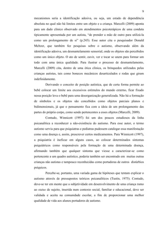 9
mecanismos seria a identificação adesiva, ou seja, um estado de dependência
absoluta no qual não há limites entre um objeto e a criança. Marcelli (2009) aponta
para um dado clínico observado em atendimentos psicoterápicos de uma conduta
tipicamente apresentada por um autista, “de prender a mão de outro para utilizá-la
como um prolongamento de si” (p.243). Esse autor cita o pesquisador Donald
Meltzer, que também fez pesquisas sobre o autismo, observando além da
identificação adesiva, um desmantelamento sensorial, onde os objetos são percebidos
como um único objeto. O ato de sentir, ouvir, ver e tocar se unem para formar um
todo com uma única qualidade. Para ilustrar o processo de desmantelamento,
Marcelli (2009) cita, dentro de uma ótica clínica, os brinquedos utilizados pelas
crianças autistas, tais como bonecos mecânicos desarticulados e rodas que giram
indefinidamente.
Derivando o conceito de posição autística, que de certa forma permite ao
bebê colocar um limite aos excessivos estímulos do mundo externo, ficar fixado
nessa posição leva o bebê para uma desorganização generalizada. Não há a formação
de símbolos e os objetos são concebidos como objetos parciais planos e
bidimensionais, já que o pensamento fica com a ideia de um prolongamento das
partes do próprio corpo, como sendo pertencentes a esses objetos (Marcelli, 2009).
Contudo, Winnicott (1997) foi um dos poucos estudiosos da linha
psicanalítica a reconhecer a não-existência do autismo. Para esse autor, o termo
autismo servia para que psiquiatras e pediatras pudessem catalogar essa manifestação
como uma doença e, assim, prescrever certos medicamentos. Para Winnicott (1997),
a psiquiatria é ineficaz em alguns casos, ao colocar determinados sintomas
psiquiátricos como responsáveis pela formação de uma determinada doença,
afirmando também que qualquer sintoma que viesse a caracterizar-se como
pertencente a um quadro autístico, poderia também ser encontrado em muitas outras
crianças não autistas e tampouco reconhecidas como portadoras de outros distúrbios
psíquicos.
Percebe-se, portanto, uma variada gama de hipóteses que tentam explicar o
autismo através de pressupostos teóricos psicanalíticos (Tustin, 1975). Contudo,
deve-se ter em mente que a subjetividade em desenvolvimento de uma criança rumo
ao status de sujeito, inserida num contexto social, familiar e educacional, deve ser
validada e aceita na comunidade escolar, a fim de proporcionar uma melhor
qualidade de vida aos alunos portadores de autismo.
 