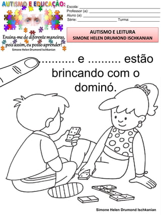 Escola: _________________________________________
Professor (a): ____________________________________
Aluno (a): _______________________________________
Série: ____________________ Turma: _______________
AUTISMO E LEITURA
SIMONE HELEN DRUMOND ISCHKANIAN
Simone Helen Drumond Ischkanian
........... e .......... estão
brincando com o
dominó.
 