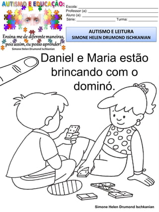 Escola: _________________________________________
Professor (a): ____________________________________
Aluno (a): _______________________________________
Série: ____________________ Turma: _______________
AUTISMO E LEITURA
SIMONE HELEN DRUMOND ISCHKANIAN
Simone Helen Drumond Ischkanian
Daniel e Maria estão
brincando com o
dominó.
 