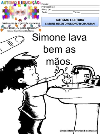 Escola: _________________________________________
Professor (a): ____________________________________
Aluno (a): _______________________________________
Série: ____________________ Turma: _______________
AUTISMO E LEITURA
SIMONE HELEN DRUMOND ISCHKANIAN
Simone Helen Drumond Ischkanian
Simone lava
bem as
mãos.
 