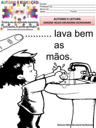 Escola: _________________________________________
Professor (a): ____________________________________
Aluno (a): _______________________________________
Série: ____________________ Turma: _______________
AUTISMO E LEITURA
SIMONE HELEN DRUMOND ISCHKANIAN
Simone Helen Drumond Ischkanian
.......... lava bem
as
mãos.
 