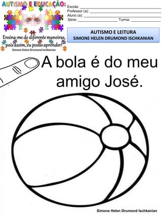 Escola: _________________________________________
Professor (a): ____________________________________
Aluno (a): _______________________________________
Série: ____________________ Turma: _______________
AUTISMO E LEITURA
SIMONE HELEN DRUMOND ISCHKANIAN
Simone Helen Drumond Ischkanian
A bola é do meu
amigo José.
 