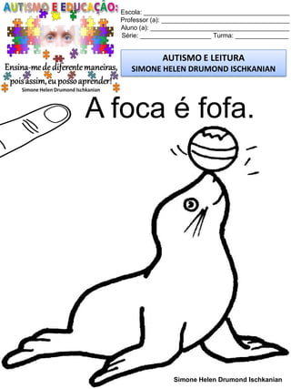 Escola: _________________________________________
Professor (a): ____________________________________
Aluno (a): _______________________________________
Série: ____________________ Turma: _______________
AUTISMO E LEITURA
SIMONE HELEN DRUMOND ISCHKANIAN
Simone Helen Drumond Ischkanian
A foca é fofa.
 