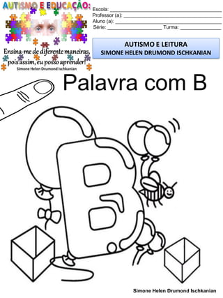 Escola: _________________________________________
Professor (a): ____________________________________
Aluno (a): _______________________________________
Série: ____________________ Turma: _______________
AUTISMO E LEITURA
SIMONE HELEN DRUMOND ISCHKANIAN
Simone Helen Drumond Ischkanian
Palavra com B
 