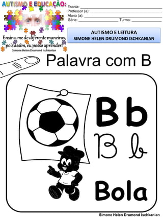 Escola: _________________________________________
Professor (a): ____________________________________
Aluno (a): _______________________________________
Série: ____________________ Turma: _______________
AUTISMO E LEITURA
SIMONE HELEN DRUMOND ISCHKANIAN
Simone Helen Drumond Ischkanian
Palavra com B
 
