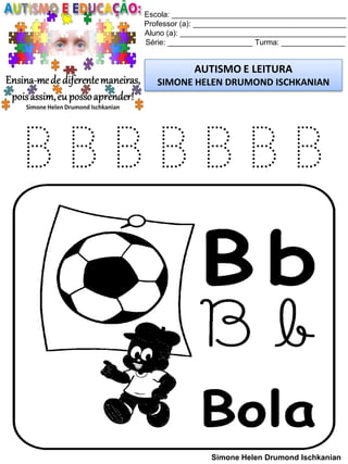 Escola: _________________________________________
Professor (a): ____________________________________
Aluno (a): _______________________________________
Série: ____________________ Turma: _______________
AUTISMO E LEITURA
SIMONE HELEN DRUMOND ISCHKANIAN
Simone Helen Drumond Ischkanian
B B B B B B B
 