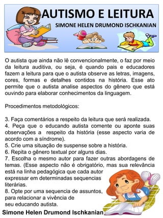 AUTISMO E LEITURA
SIMONE HELEN DRUMOND ISCHKANIAN
Simone Helen Drumond Ischkanian
O autista que ainda não lê convencionalmente, o faz por meio
da leitura auditiva, ou seja, é quando pais e educadores
fazem a leitura para que o autista observe as letras, imagens,
cores, formas e detalhes contidos na história. Esse ato
permite que o autista analise aspectos do gênero que está
ouvindo para elaborar conhecimentos da linguagem.
Procedimentos metodológicos:
3. Faça comentários a respeito da leitura que será realizada.
4. Peça que o educando autista comente ou aponte suas
observações a respeito da história (esse aspecto varia de
acordo com a síndrome).
5. Crie uma situação de suspense sobre a história.
6. Repita o gênero textual por alguns dias.
7. Escolha o mesmo autor para fazer outras abordagens de
temas. (Esse aspecto não é obrigatório, mas sua relevância
está na linha pedagógica que cada autor
expressar em determinadas sequencias
literárias.
8. Opte por uma sequencia de assuntos,
para relacionar a vivência de
seu educando autista.
 