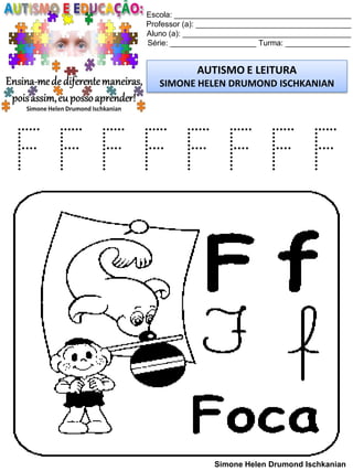 Escola: _________________________________________
Professor (a): ____________________________________
Aluno (a): _______________________________________
Série: ____________________ Turma: _______________
AUTISMO E LEITURA
SIMONE HELEN DRUMOND ISCHKANIAN
Simone Helen Drumond Ischkanian
F F F F F F F F
 
