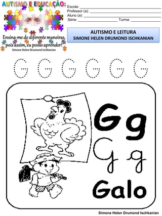 Escola: _________________________________________
Professor (a): ____________________________________
Aluno (a): _______________________________________
Série: ____________________ Turma: _______________
AUTISMO E LEITURA
SIMONE HELEN DRUMOND ISCHKANIAN
Simone Helen Drumond Ischkanian
G G G G G G
 