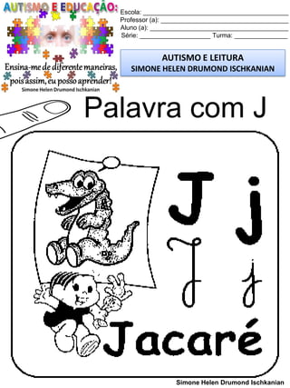 Escola: _________________________________________
Professor (a): ____________________________________
Aluno (a): _______________________________________
Série: ____________________ Turma: _______________
AUTISMO E LEITURA
SIMONE HELEN DRUMOND ISCHKANIAN
Simone Helen Drumond Ischkanian
Palavra com J
 